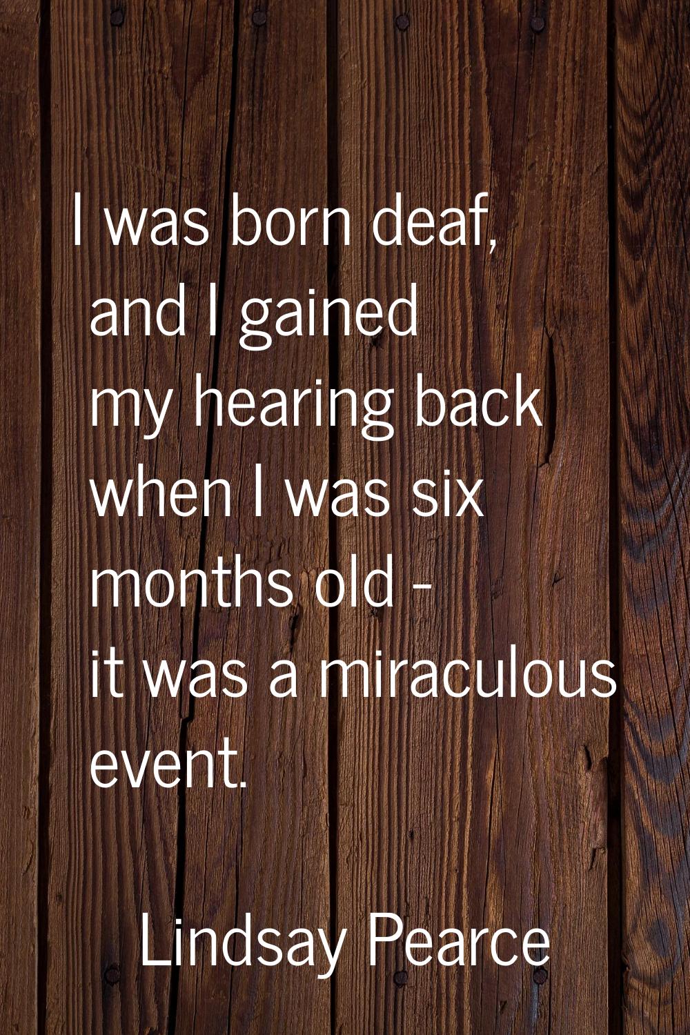 I was born deaf, and I gained my hearing back when I was six months old - it was a miraculous event