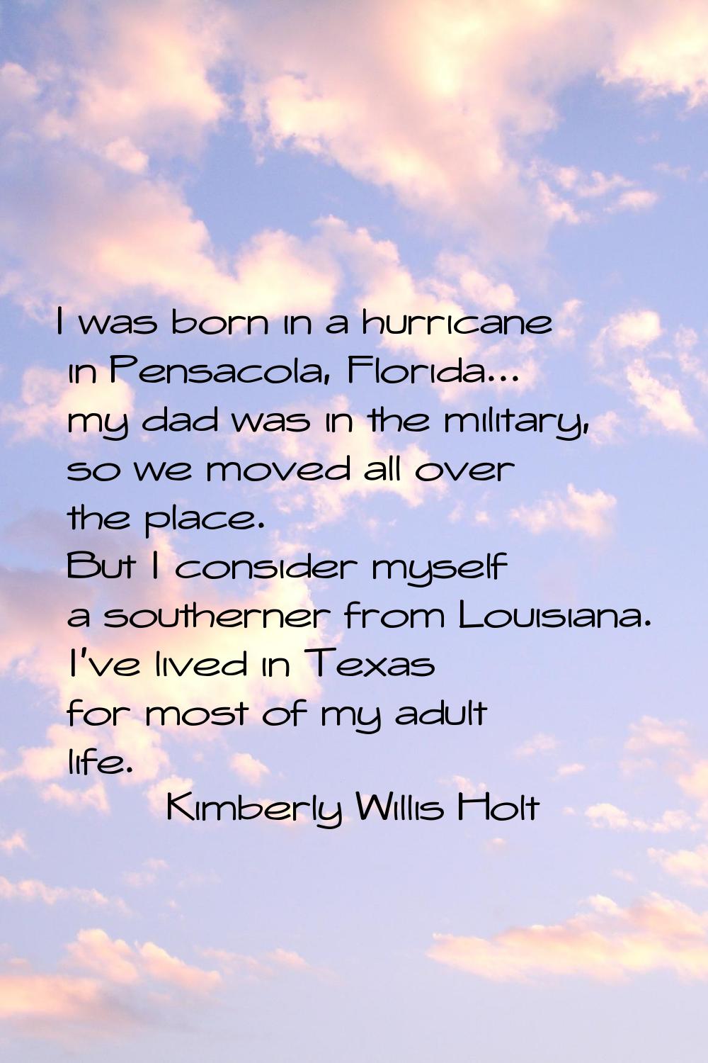 I was born in a hurricane in Pensacola, Florida... my dad was in the military, so we moved all over
