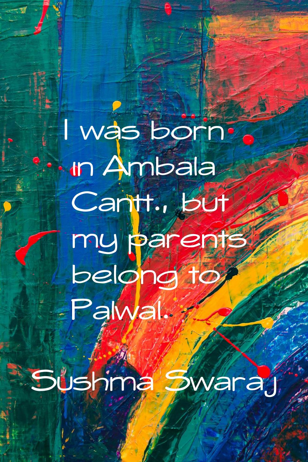I was born in Ambala Cantt., but my parents belong to Palwal.