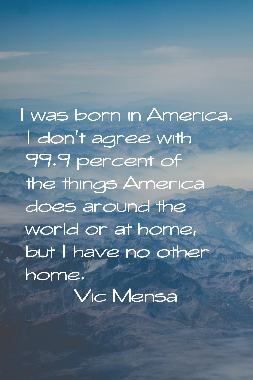 I was born in America. I don't agree with 99.9 percent of the things America does around the world 