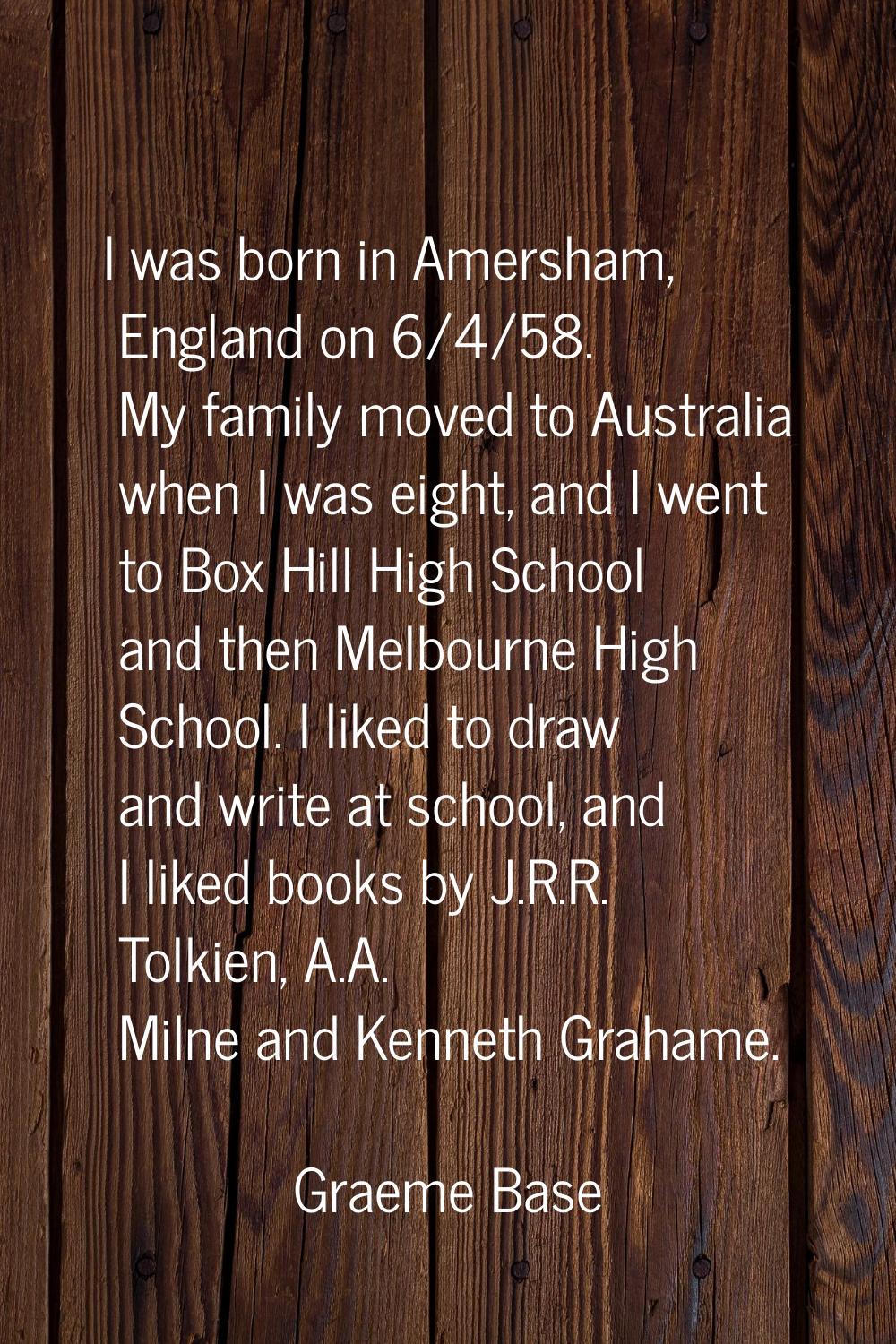 I was born in Amersham, England on 6/4/58. My family moved to Australia when I was eight, and I wen