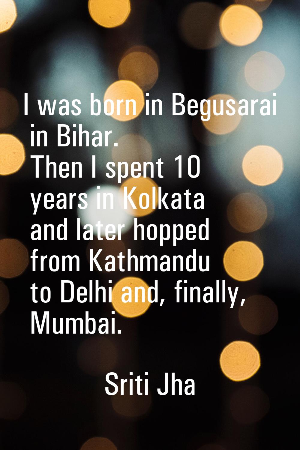 I was born in Begusarai in Bihar. Then I spent 10 years in Kolkata and later hopped from Kathmandu 