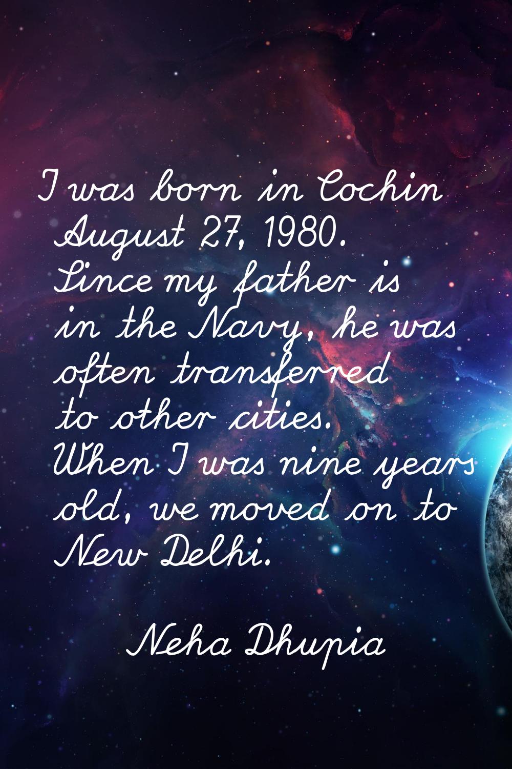 I was born in Cochin August 27, 1980. Since my father is in the Navy, he was often transferred to o