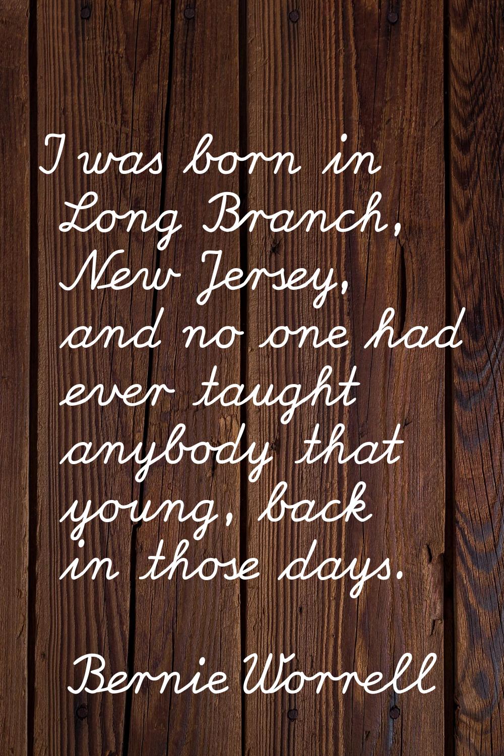 I was born in Long Branch, New Jersey, and no one had ever taught anybody that young, back in those