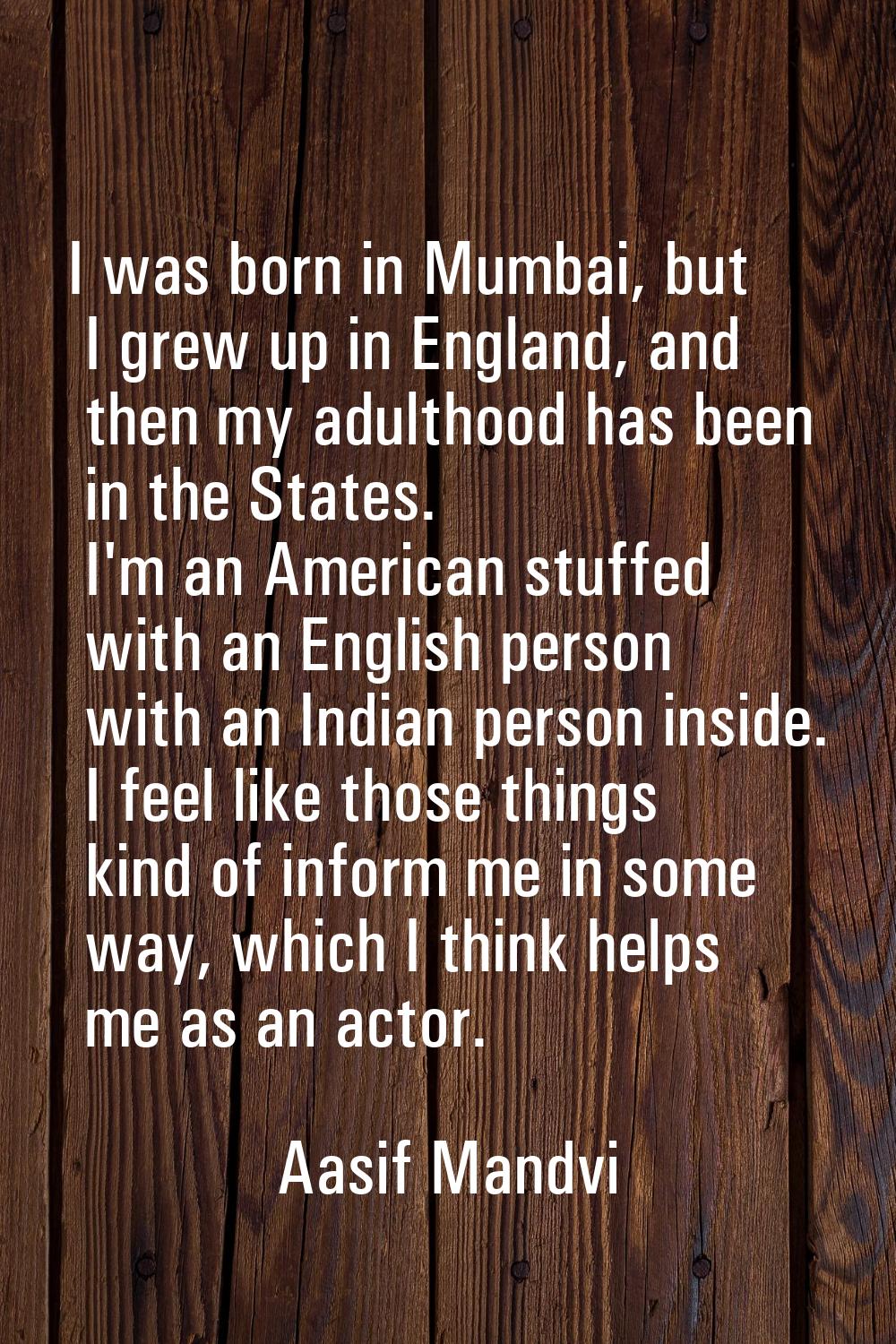 I was born in Mumbai, but I grew up in England, and then my adulthood has been in the States. I'm a