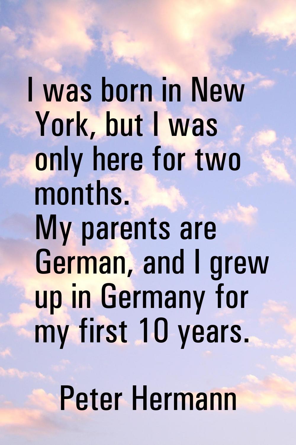 I was born in New York, but I was only here for two months. My parents are German, and I grew up in