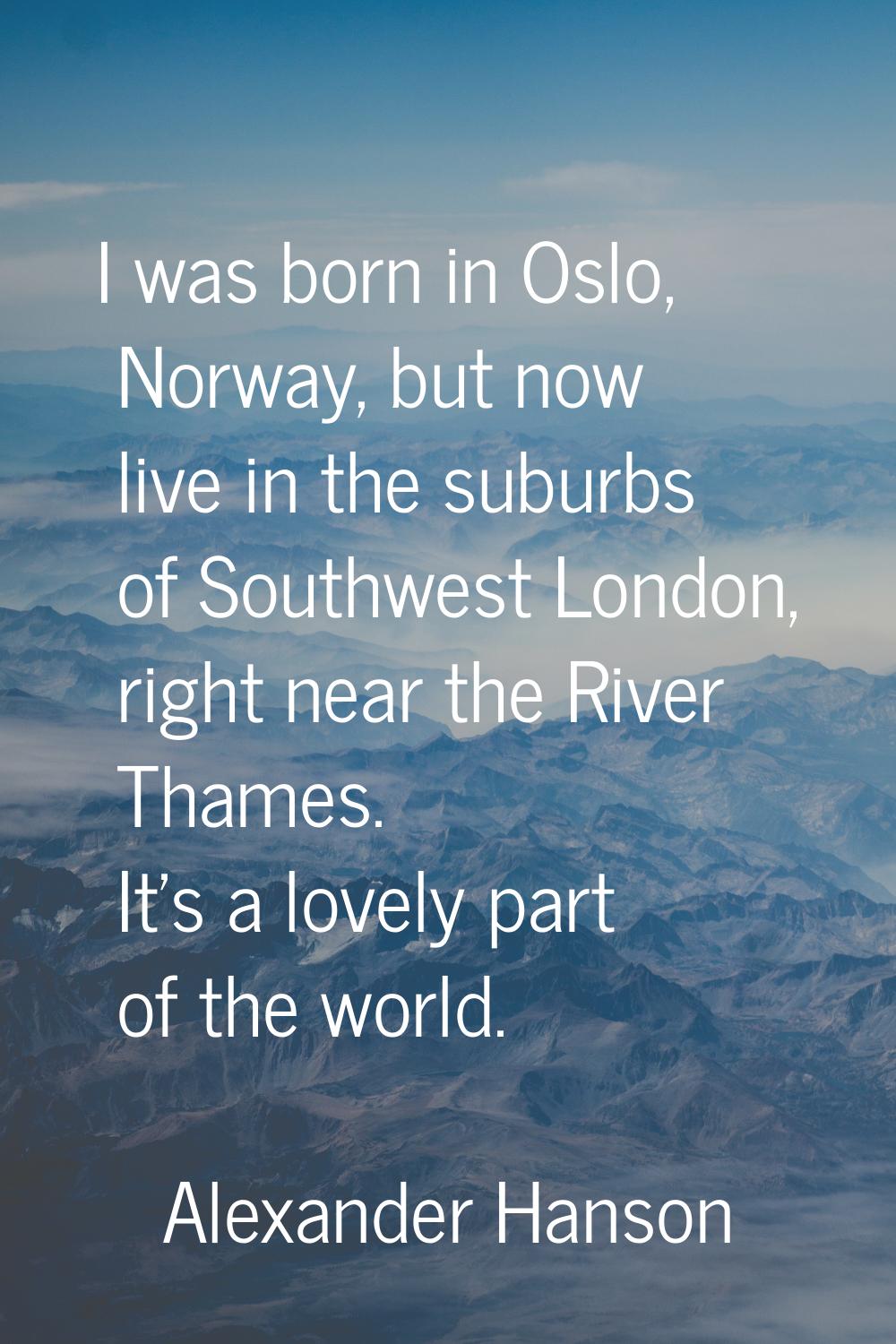 I was born in Oslo, Norway, but now live in the suburbs of Southwest London, right near the River T