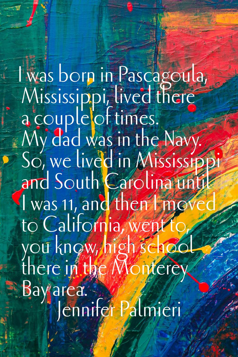 I was born in Pascagoula, Mississippi, lived there a couple of times. My dad was in the Navy. So, w