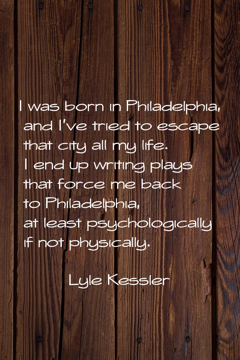 I was born in Philadelphia, and I've tried to escape that city all my life. I end up writing plays 