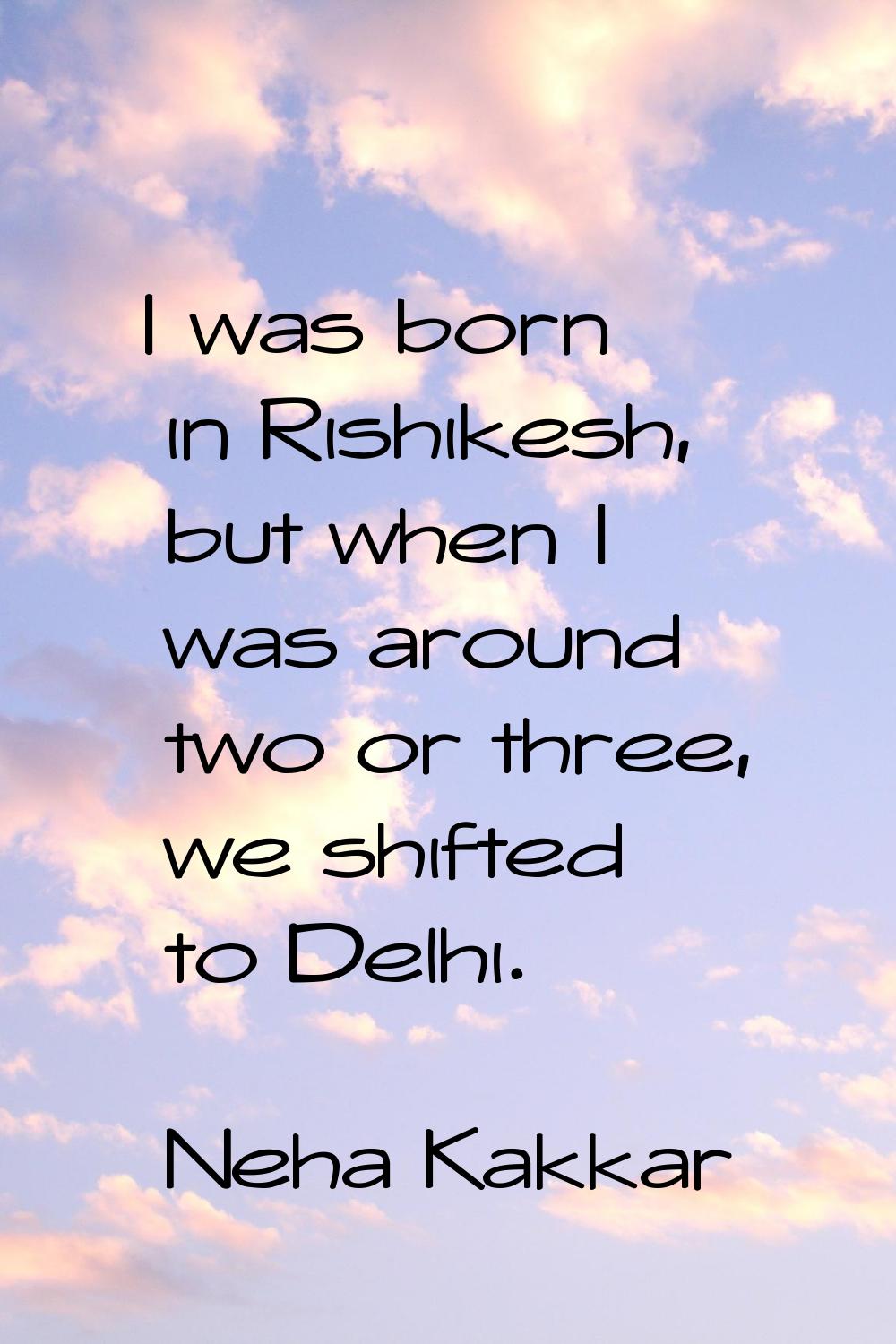 I was born in Rishikesh, but when I was around two or three, we shifted to Delhi.