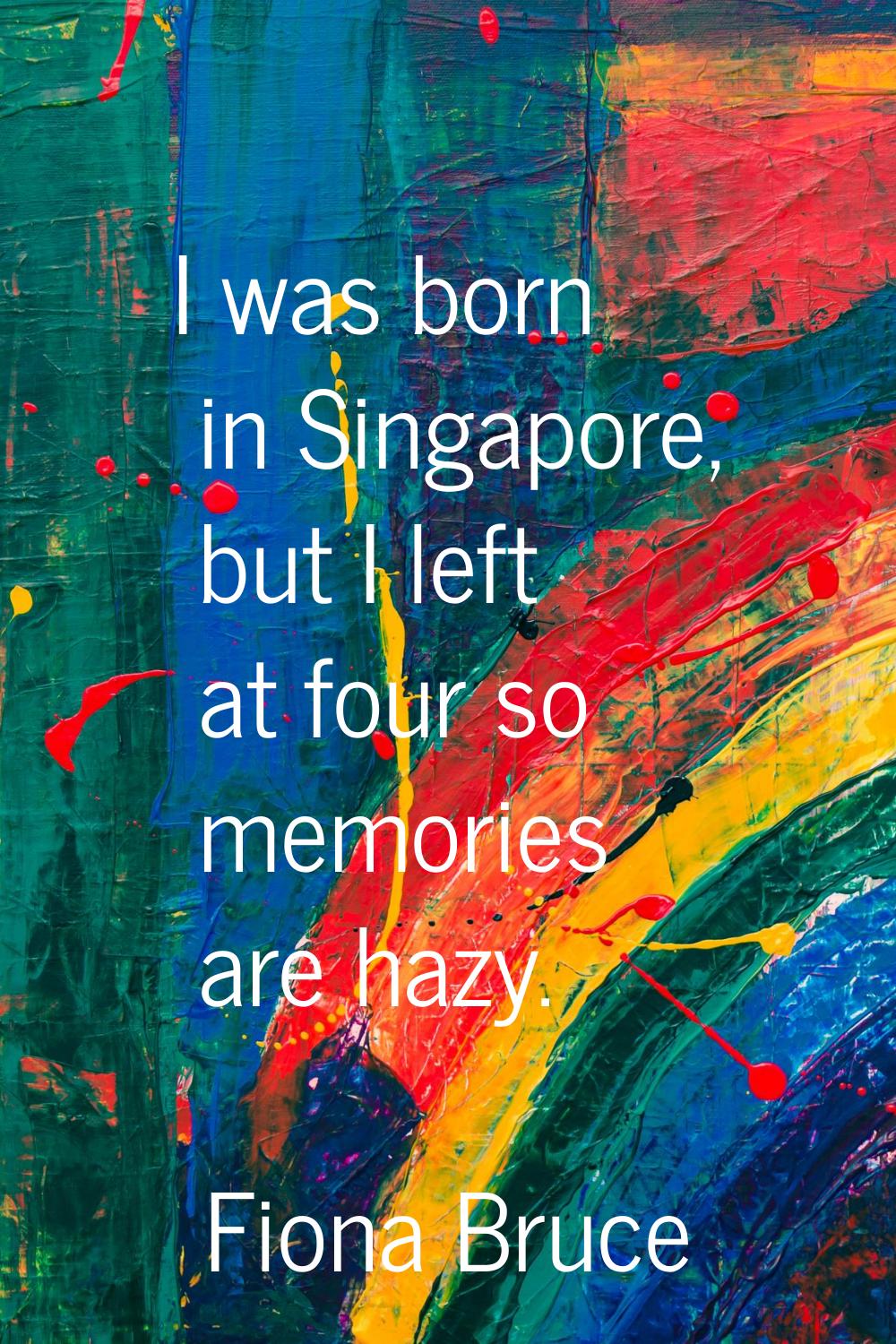 I was born in Singapore, but I left at four so memories are hazy.