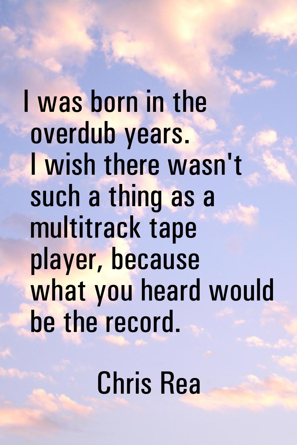 I was born in the overdub years. I wish there wasn't such a thing as a multitrack tape player, beca