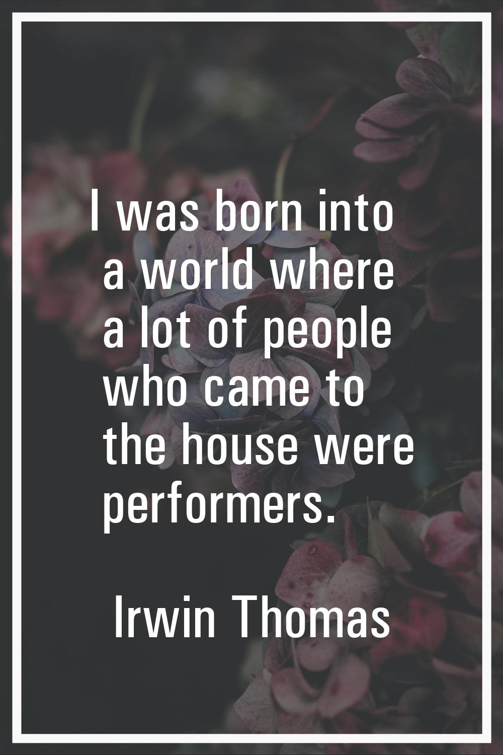 I was born into a world where a lot of people who came to the house were performers.