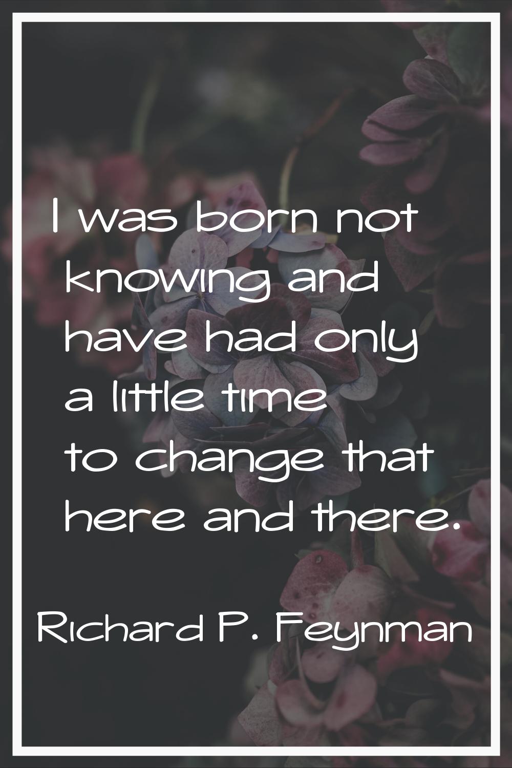 I was born not knowing and have had only a little time to change that here and there.