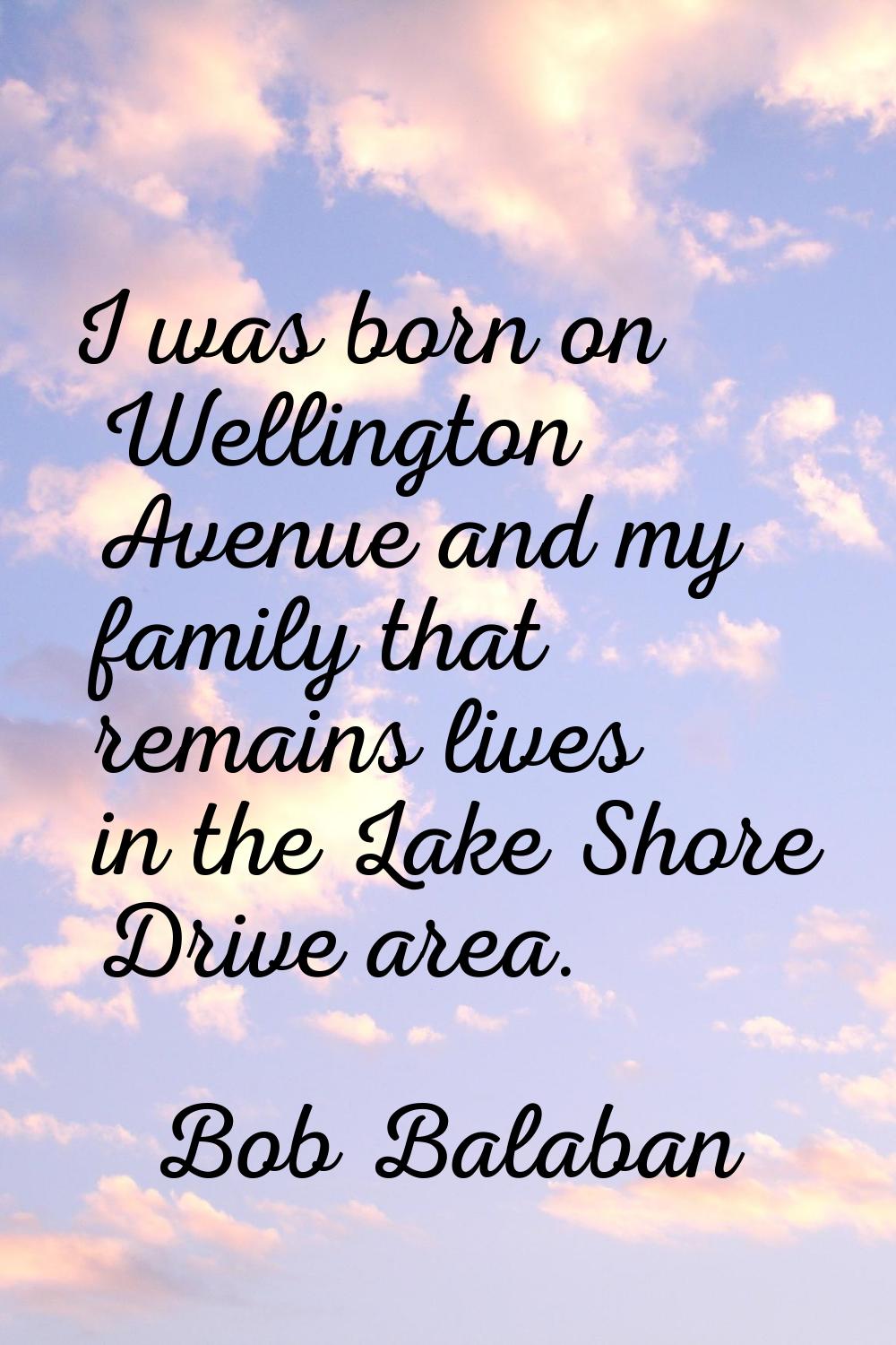 I was born on Wellington Avenue and my family that remains lives in the Lake Shore Drive area.