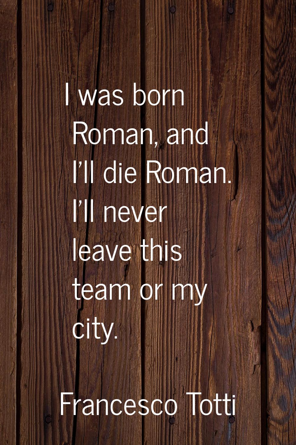 I was born Roman, and I'll die Roman. I'll never leave this team or my city.