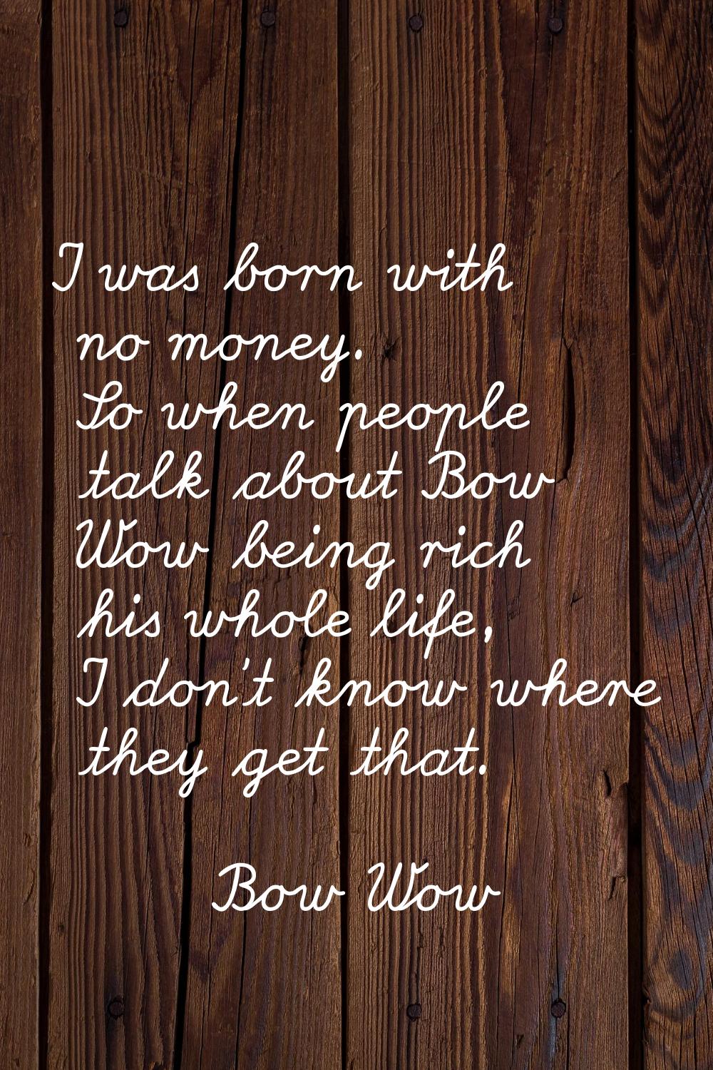 I was born with no money. So when people talk about Bow Wow being rich his whole life, I don't know
