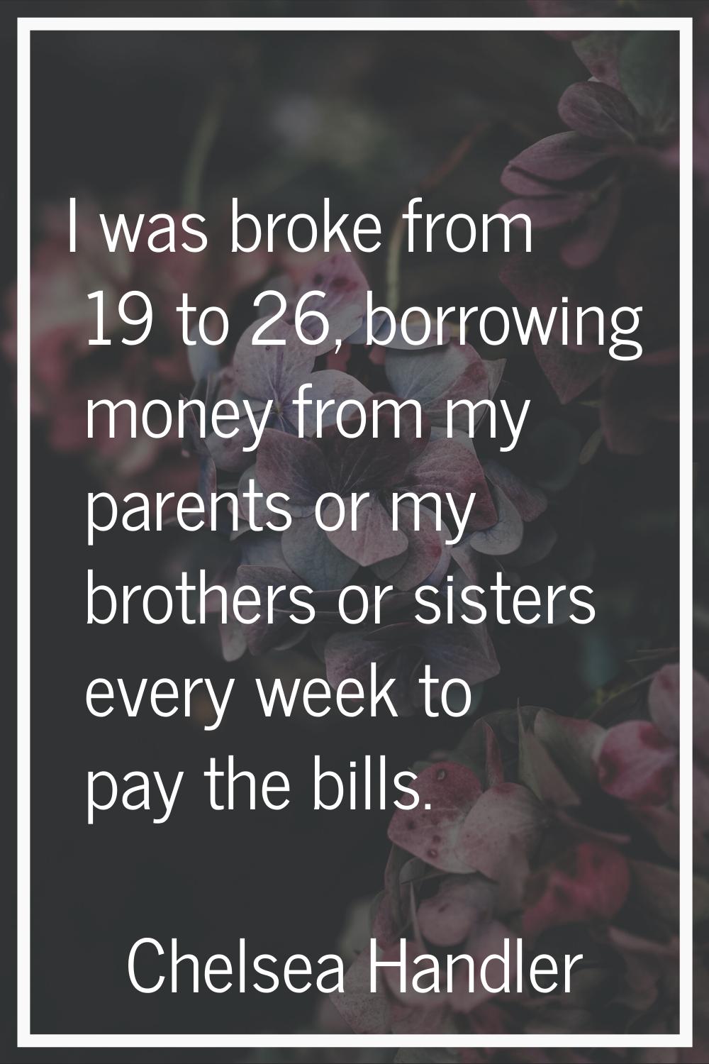 I was broke from 19 to 26, borrowing money from my parents or my brothers or sisters every week to 