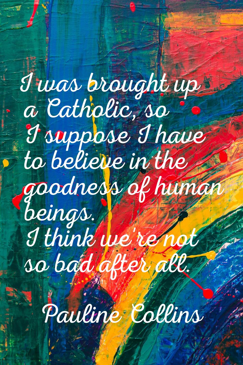 I was brought up a Catholic, so I suppose I have to believe in the goodness of human beings. I thin