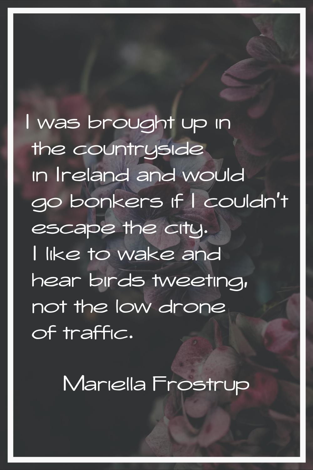 I was brought up in the countryside in Ireland and would go bonkers if I couldn't escape the city. 