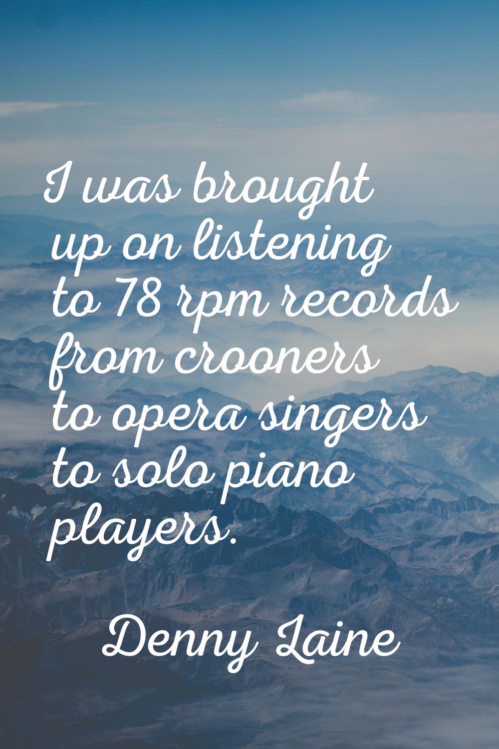 I was brought up on listening to 78 rpm records from crooners to opera singers to solo piano player