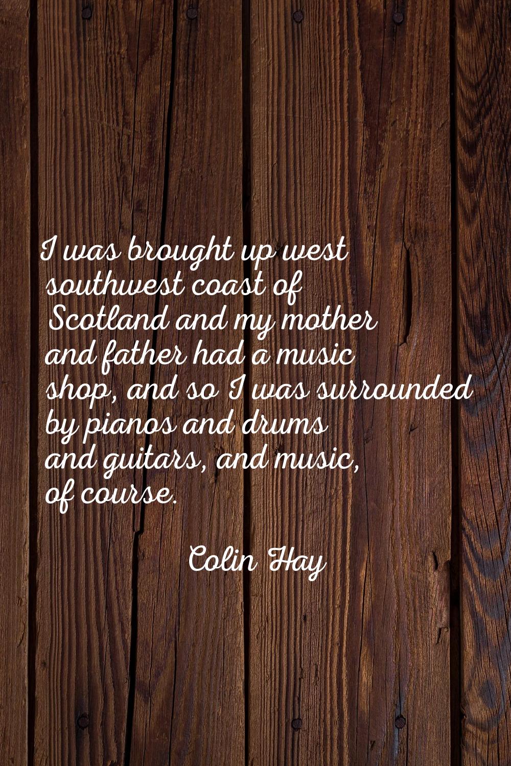 I was brought up west southwest coast of Scotland and my mother and father had a music shop, and so