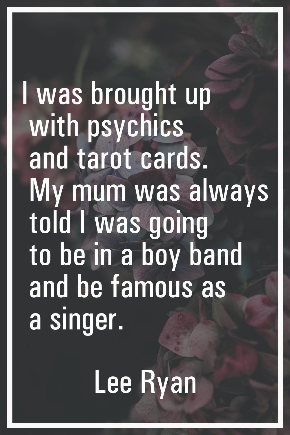I was brought up with psychics and tarot cards. My mum was always told I was going to be in a boy b