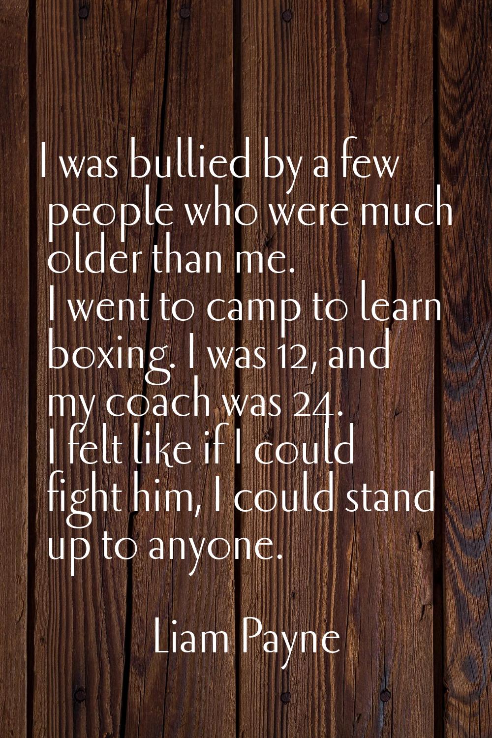 I was bullied by a few people who were much older than me. I went to camp to learn boxing. I was 12