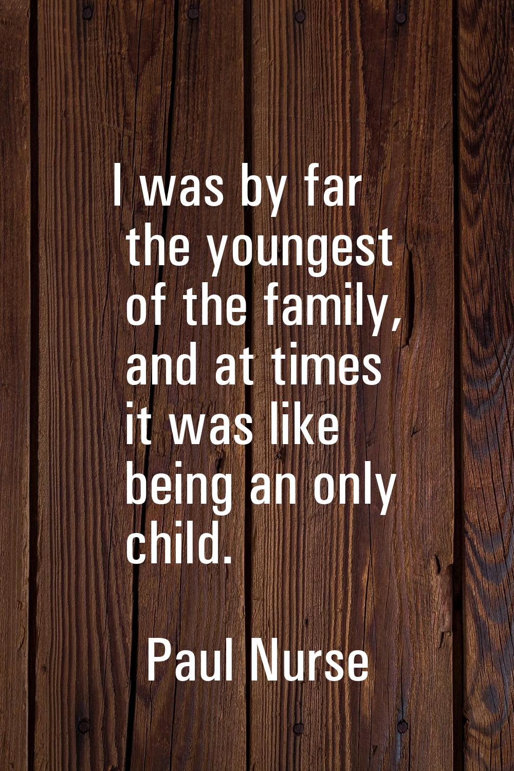 I was by far the youngest of the family, and at times it was like being an only child.