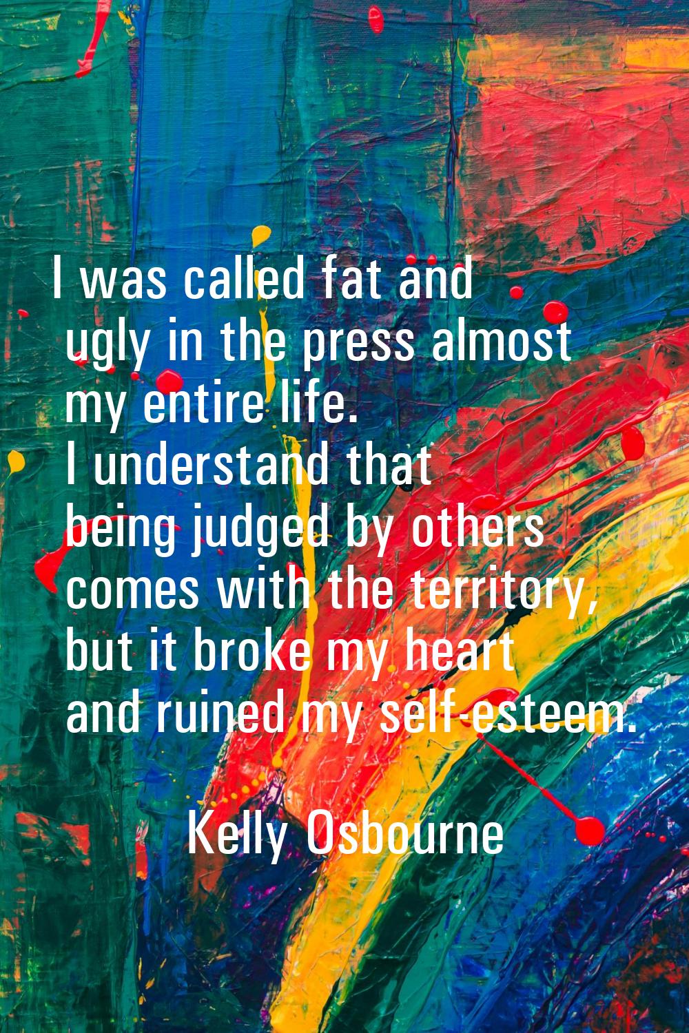 I was called fat and ugly in the press almost my entire life. I understand that being judged by oth