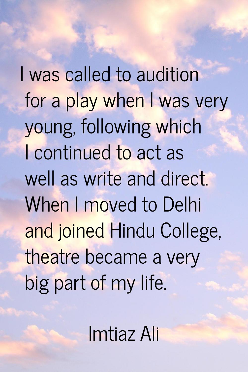 I was called to audition for a play when I was very young, following which I continued to act as we