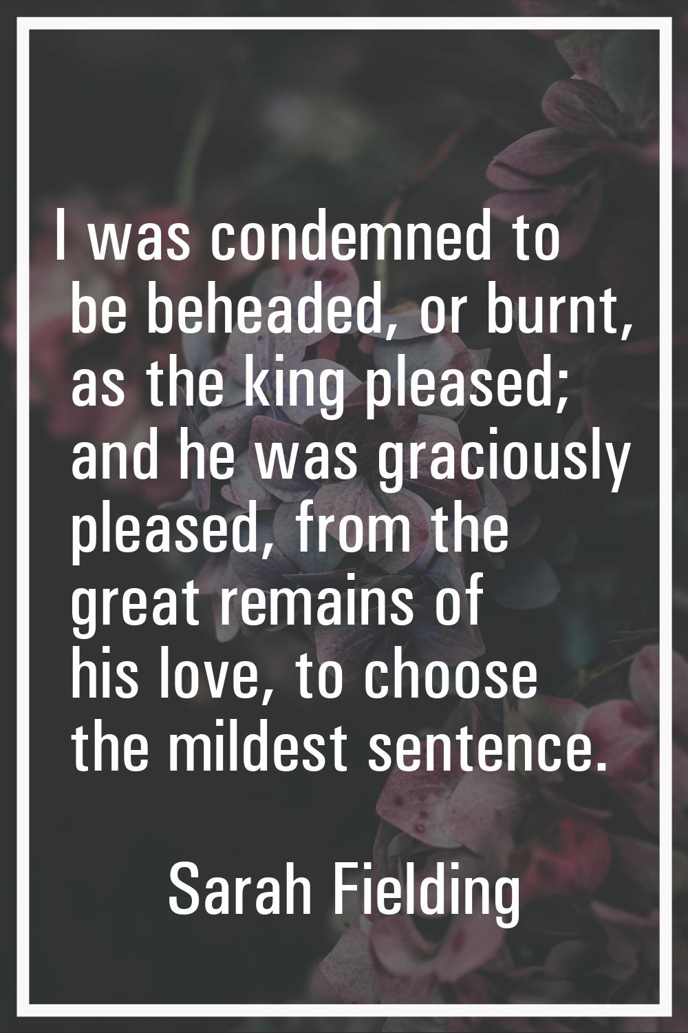 I was condemned to be beheaded, or burnt, as the king pleased; and he was graciously pleased, from 
