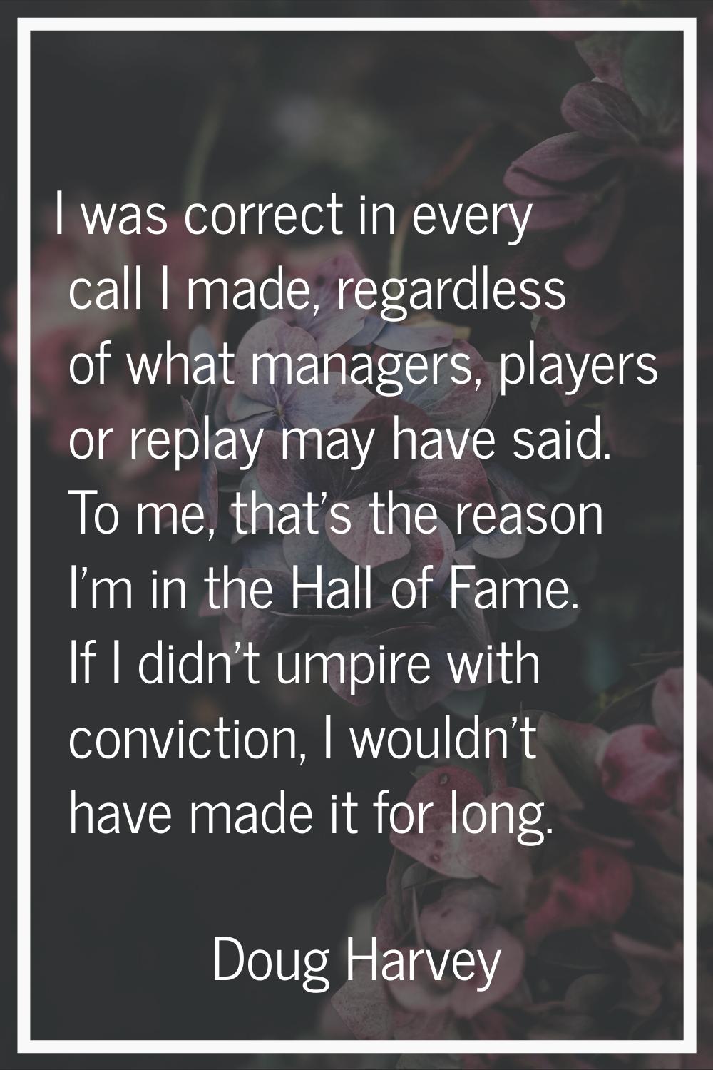 I was correct in every call I made, regardless of what managers, players or replay may have said. T