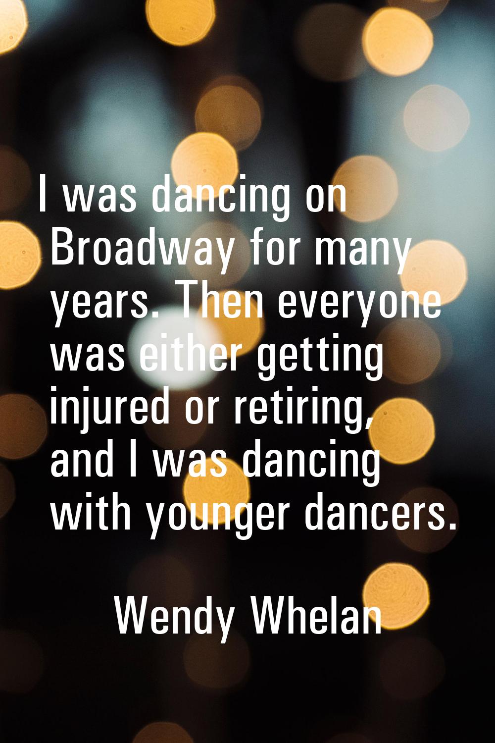 I was dancing on Broadway for many years. Then everyone was either getting injured or retiring, and