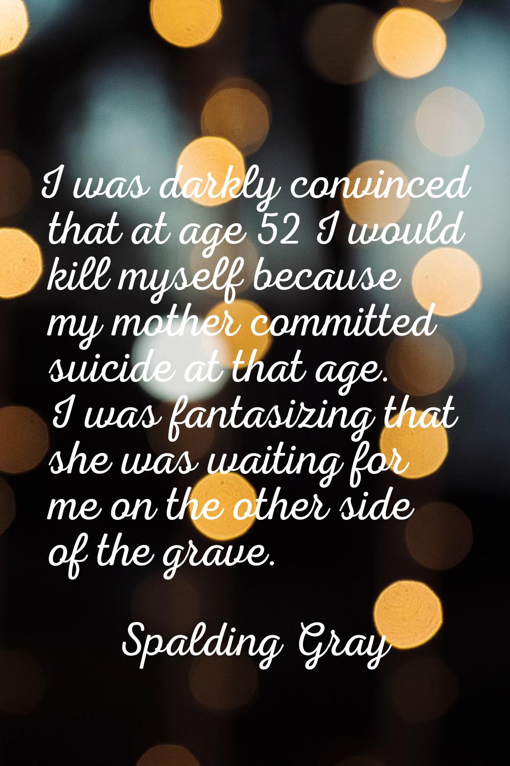 I was darkly convinced that at age 52 I would kill myself because my mother committed suicide at th