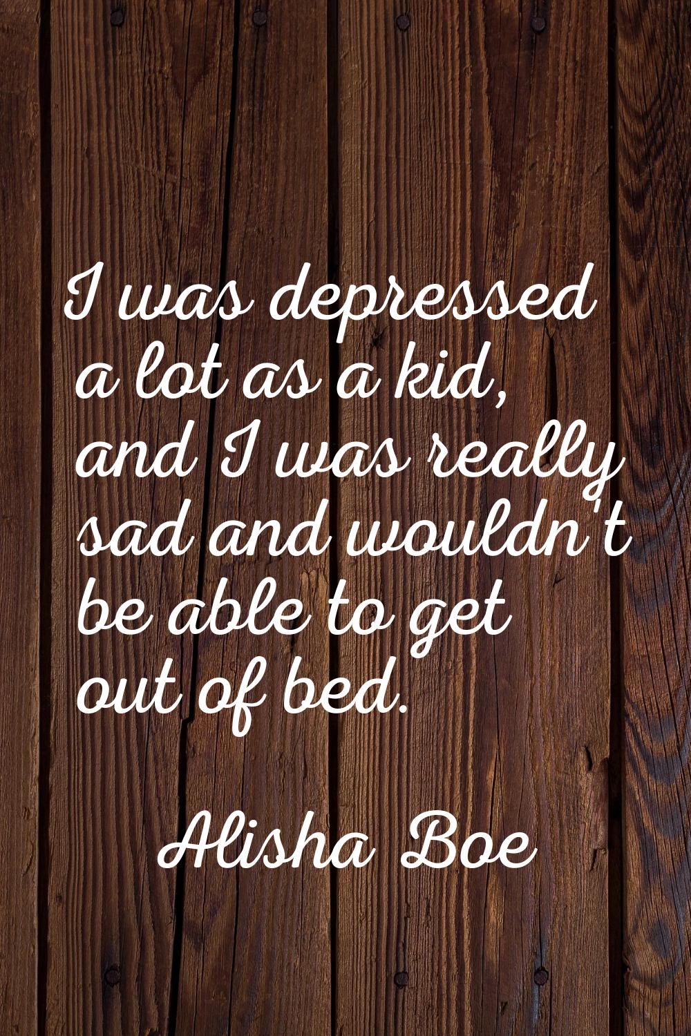 I was depressed a lot as a kid, and I was really sad and wouldn't be able to get out of bed.