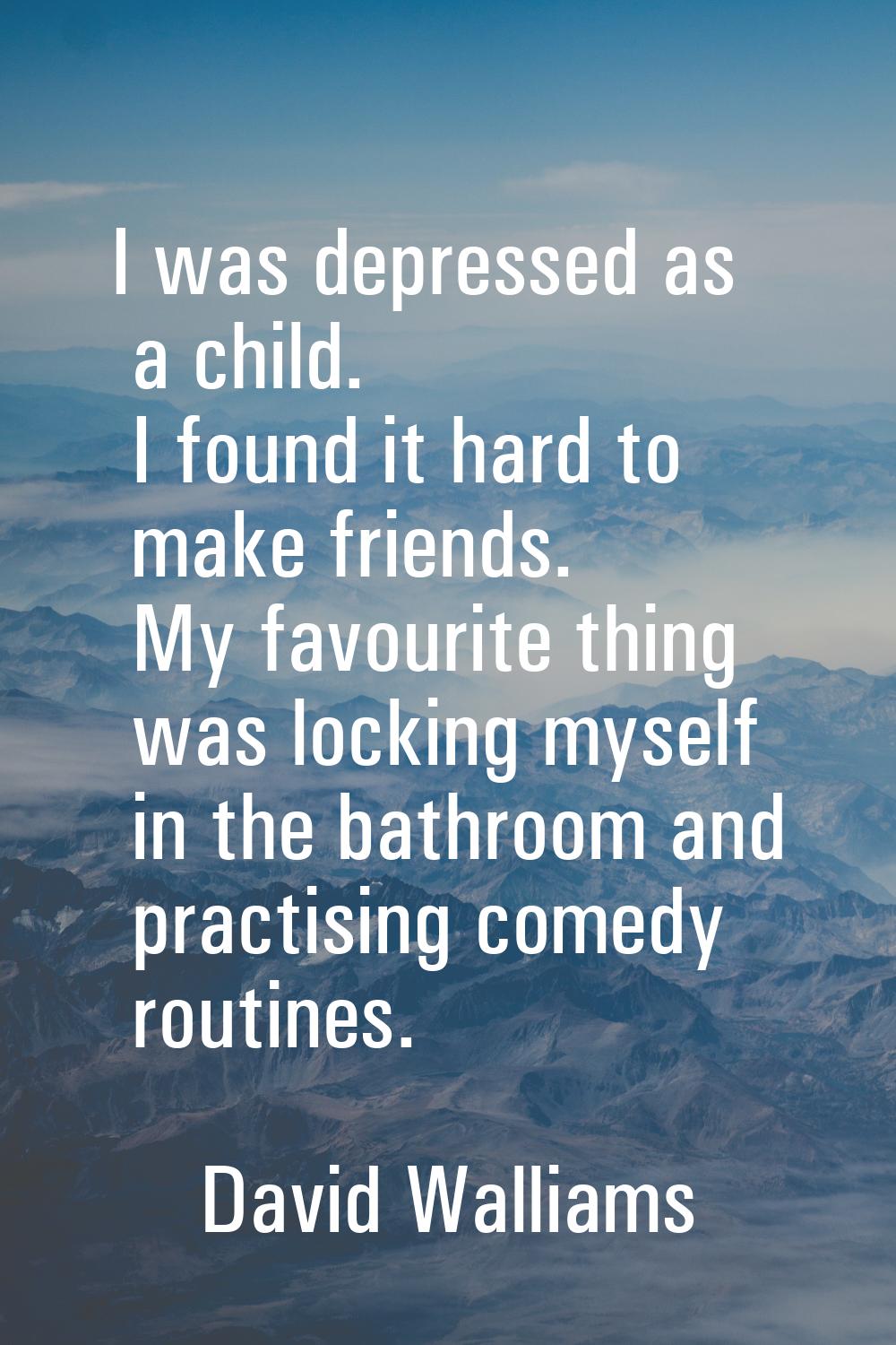 I was depressed as a child. I found it hard to make friends. My favourite thing was locking myself 