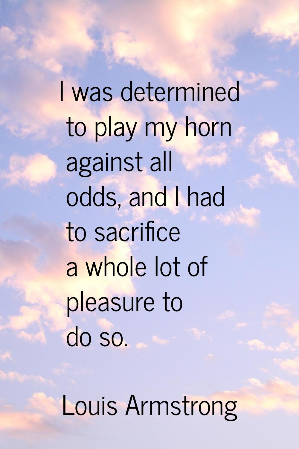 I was determined to play my horn against all odds, and I had to sacrifice a whole lot of pleasure t