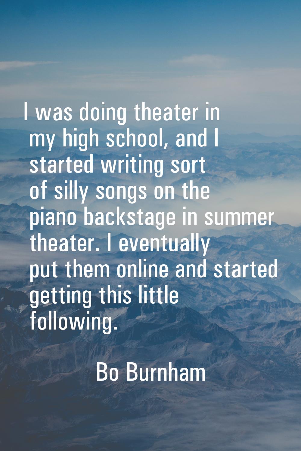 I was doing theater in my high school, and I started writing sort of silly songs on the piano backs