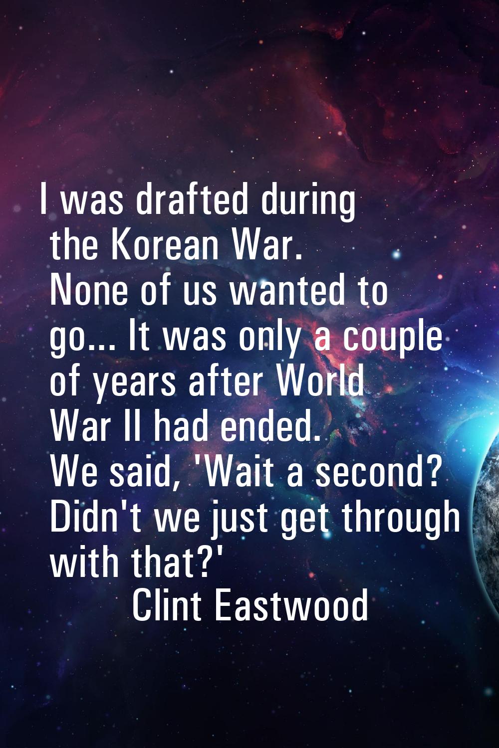 I was drafted during the Korean War. None of us wanted to go... It was only a couple of years after