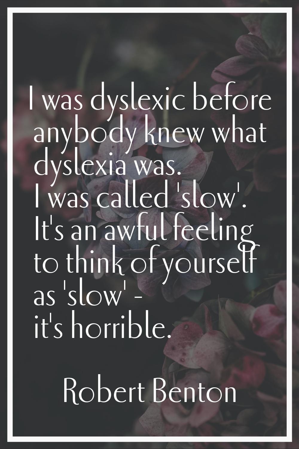 I was dyslexic before anybody knew what dyslexia was. I was called 'slow'. It's an awful feeling to
