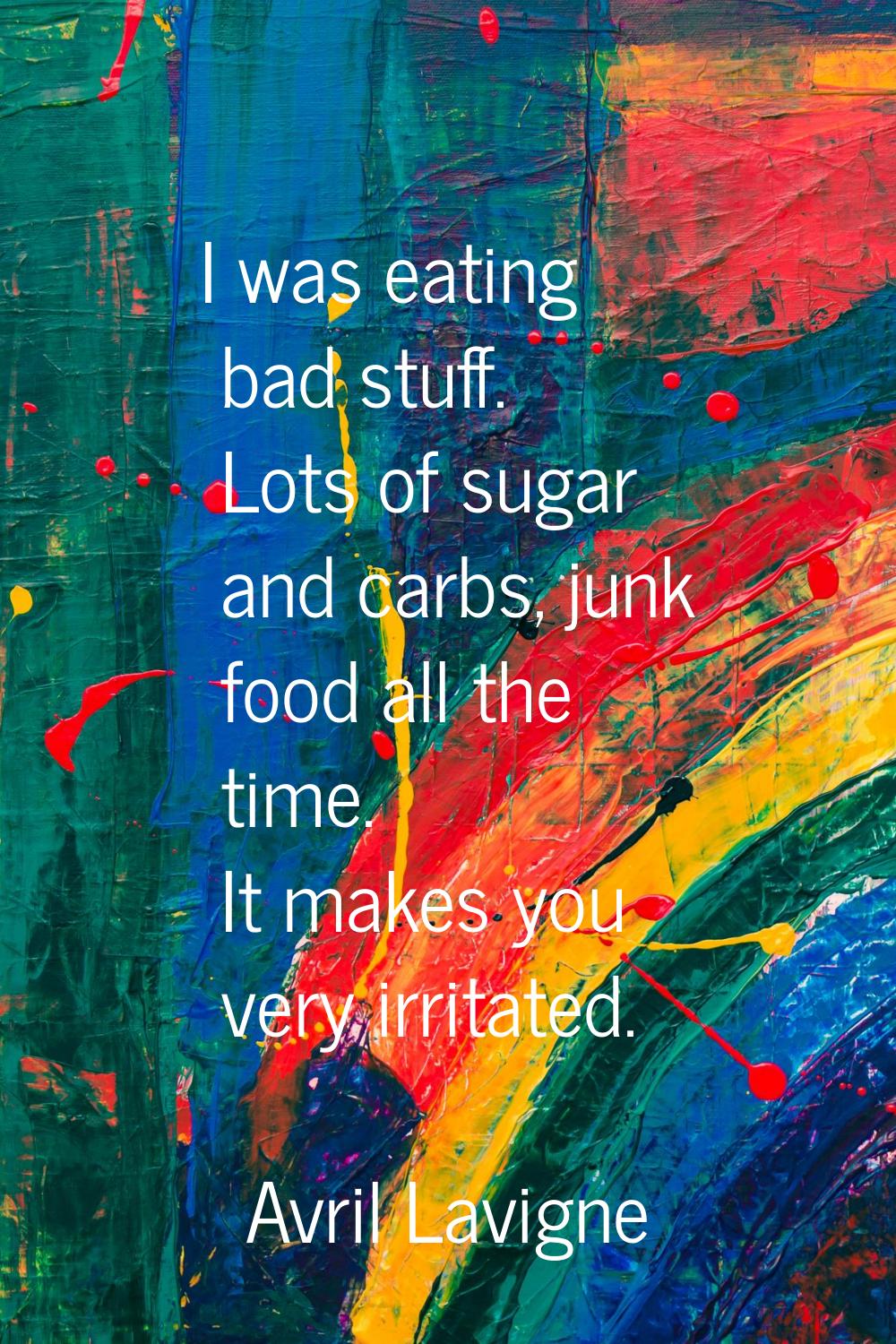 I was eating bad stuff. Lots of sugar and carbs, junk food all the time. It makes you very irritate