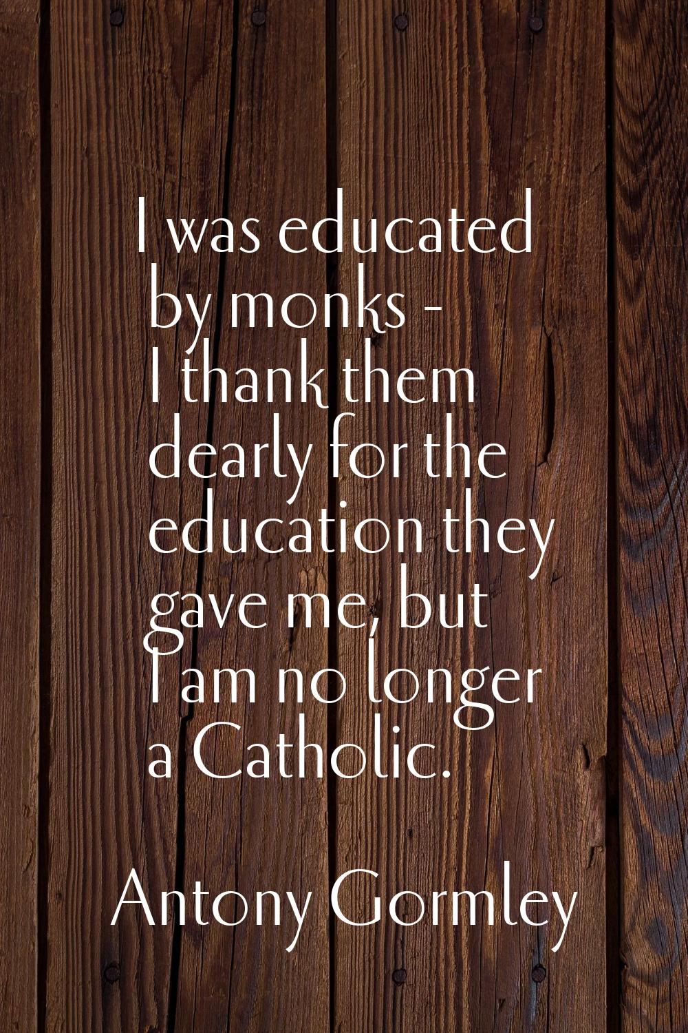 I was educated by monks - I thank them dearly for the education they gave me, but I am no longer a 