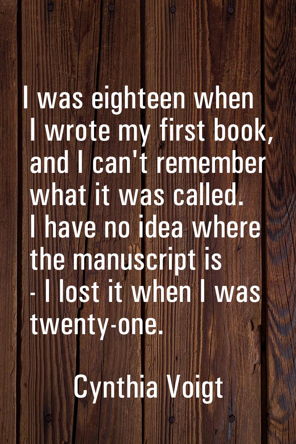 I was eighteen when I wrote my first book, and I can't remember what it was called. I have no idea 