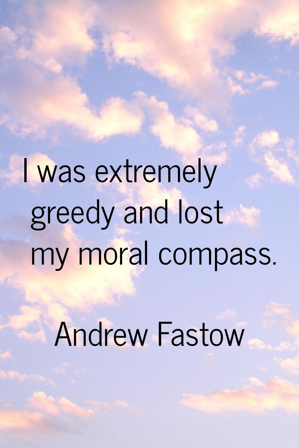 I was extremely greedy and lost my moral compass.