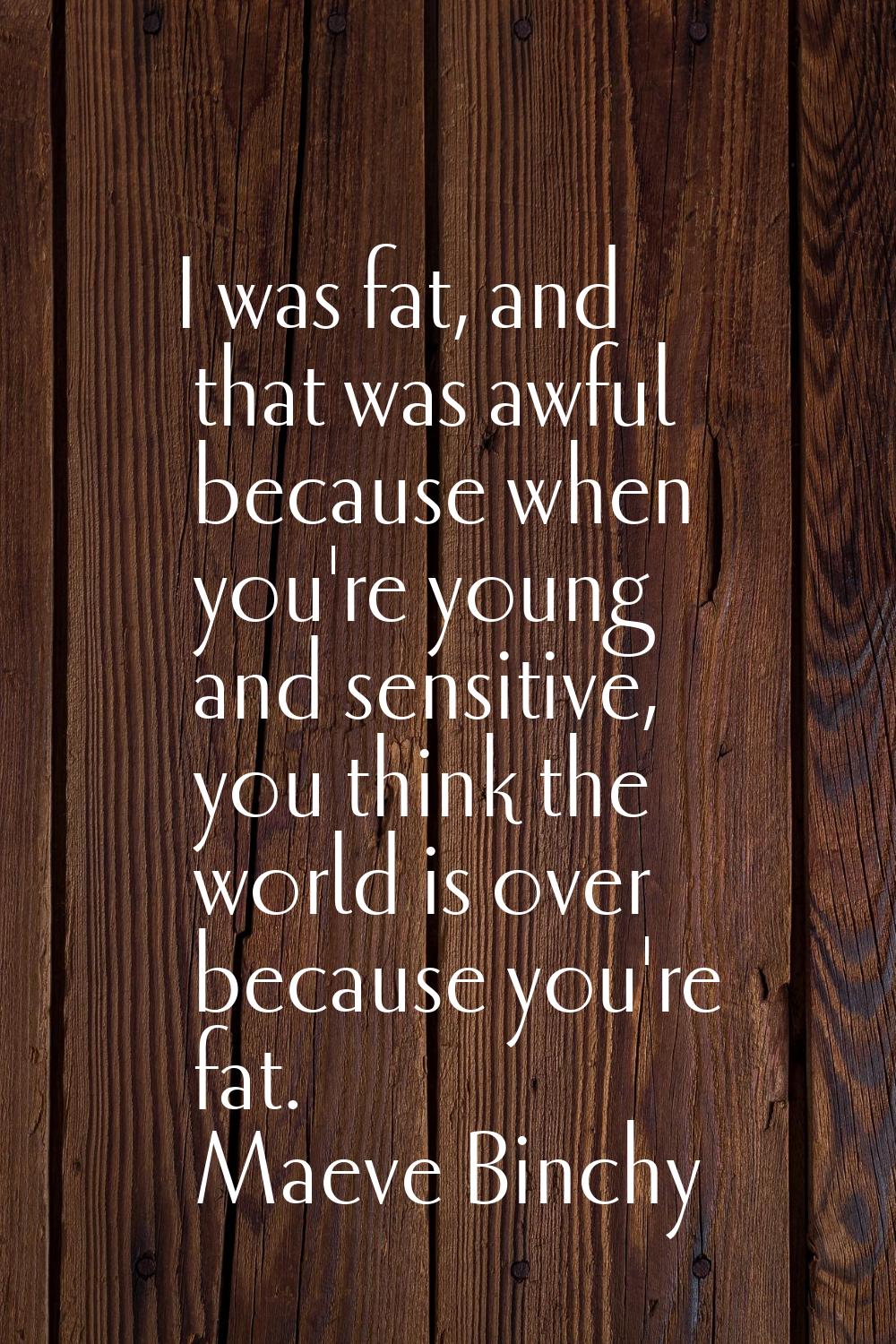 I was fat, and that was awful because when you're young and sensitive, you think the world is over 