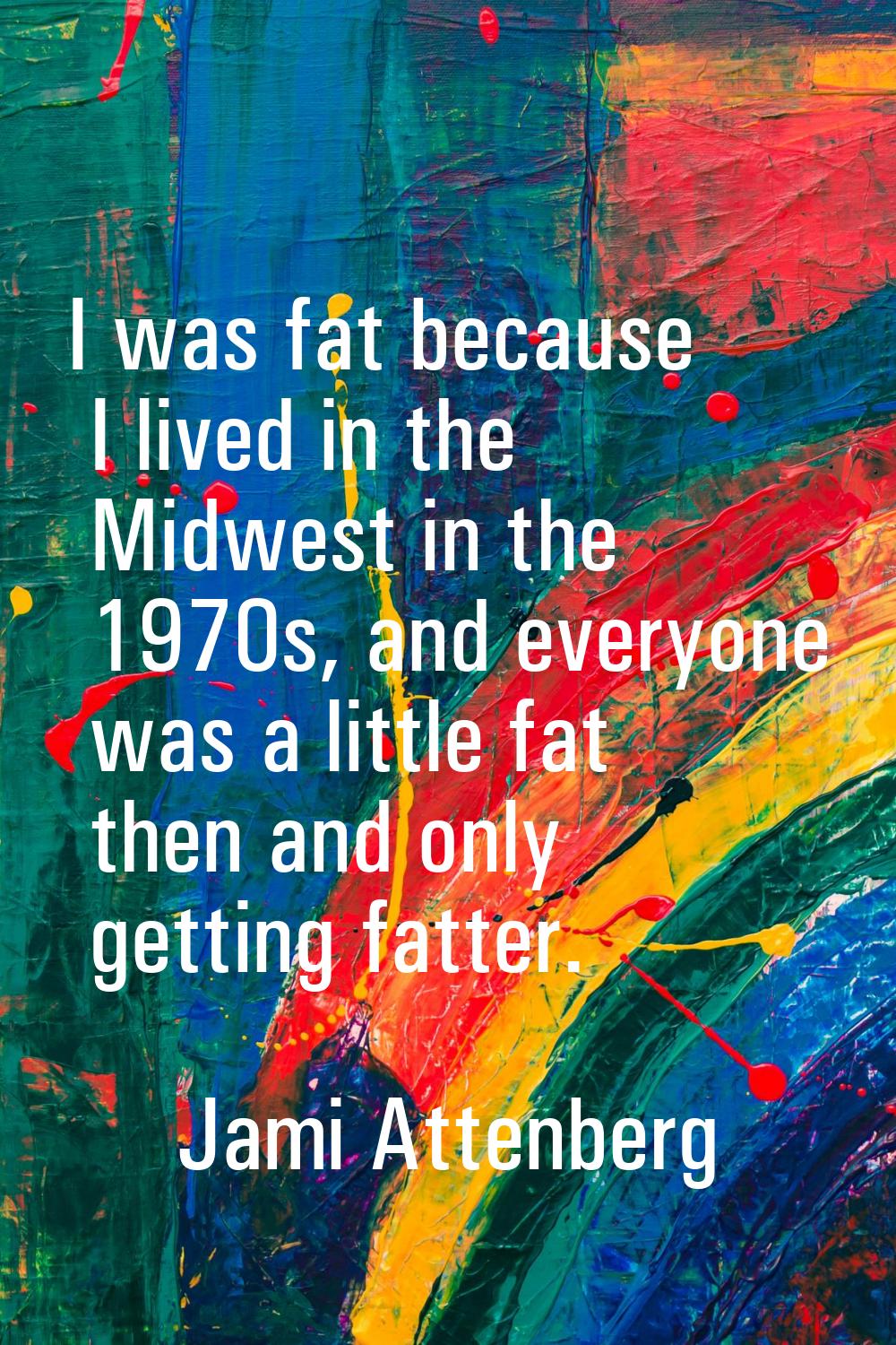 I was fat because I lived in the Midwest in the 1970s, and everyone was a little fat then and only 