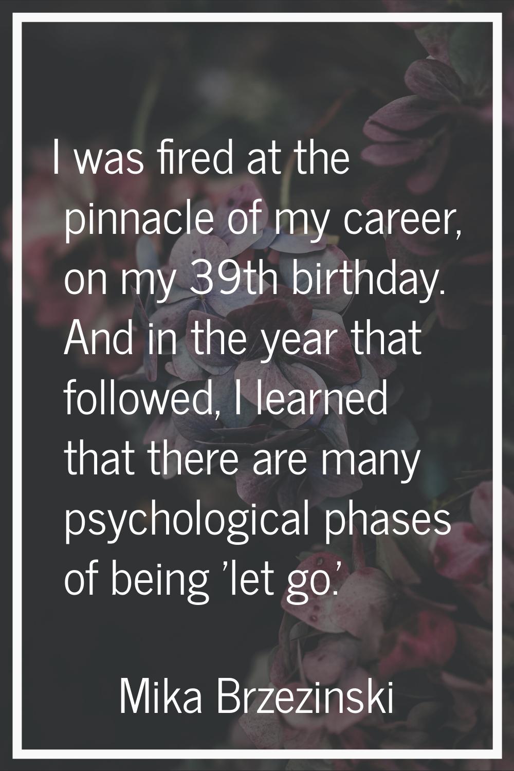 I was fired at the pinnacle of my career, on my 39th birthday. And in the year that followed, I lea
