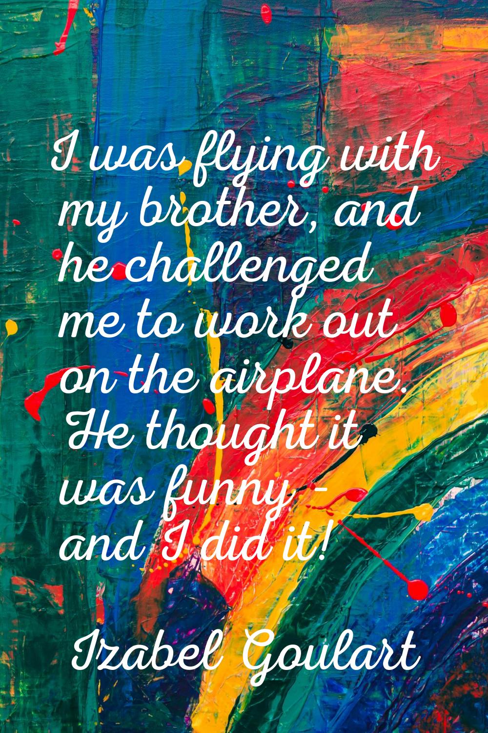 I was flying with my brother, and he challenged me to work out on the airplane. He thought it was f