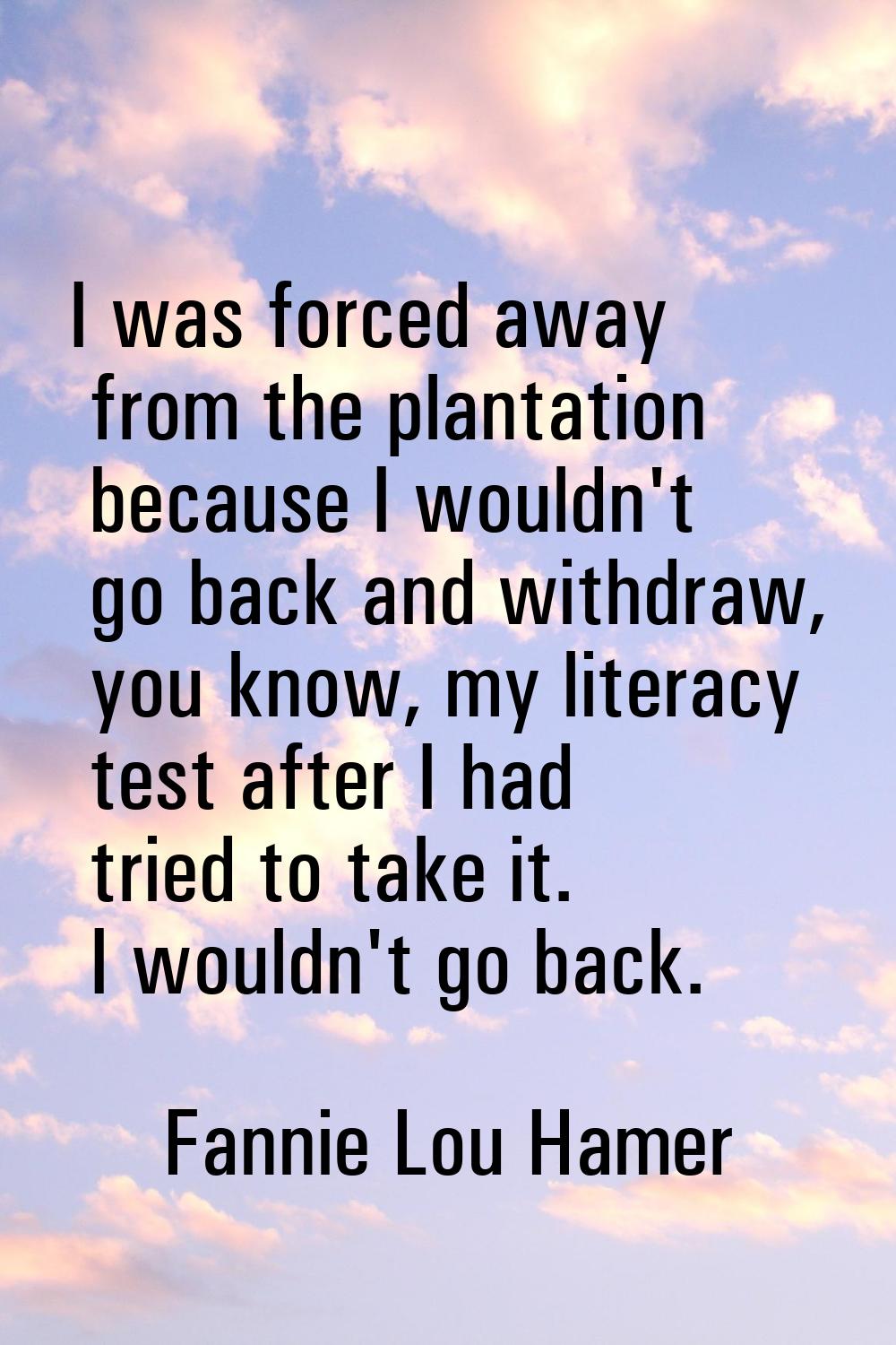 I was forced away from the plantation because I wouldn't go back and withdraw, you know, my literac